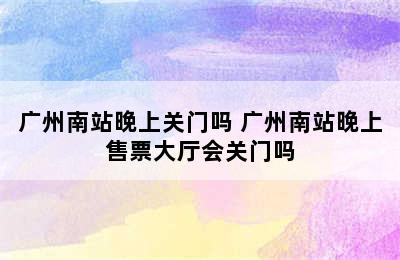 广州南站晚上关门吗 广州南站晚上售票大厅会关门吗